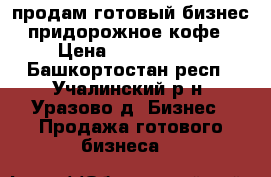 продам готовый бизнес придорожное кофе › Цена ­ 2 200 000 - Башкортостан респ., Учалинский р-н, Уразово д. Бизнес » Продажа готового бизнеса   